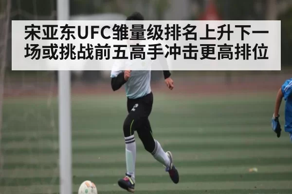 宋亚东UFC雏量级排名上升下一场或挑战前五高手冲击更高排位