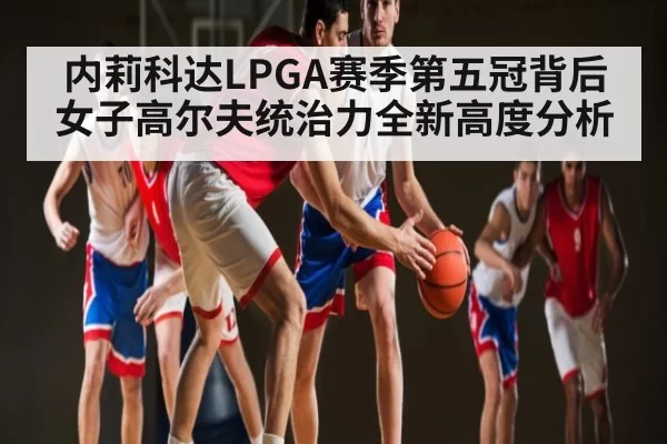 内莉科达LPGA赛季第五冠背后女子高尔夫统治力全新高度分析